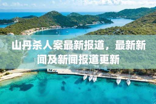 山丹杀人案最新报道，最新新闻及新闻报道更新