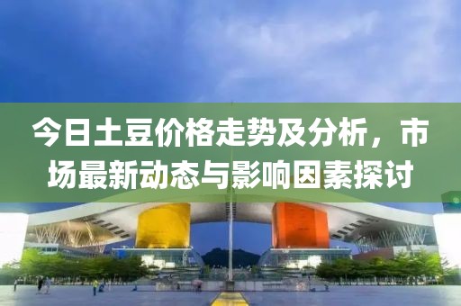 今日土豆价格走势及分析，市场最新动态与影响因素探讨
