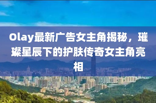 Olay最新广告女主角揭秘，璀璨星辰下的护肤传奇女主角亮相