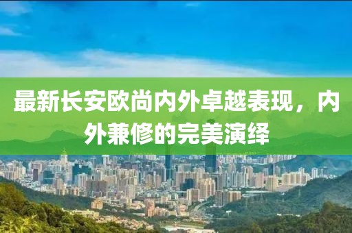 最新长安欧尚内外卓越表现，内外兼修的完美演绎