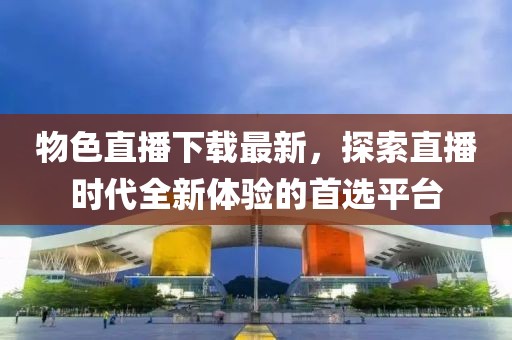 物色直播下载最新，探索直播时代全新体验的首选平台