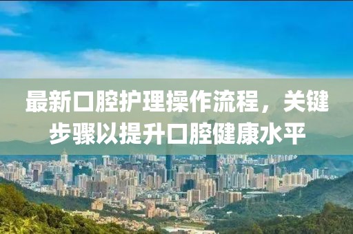 最新口腔护理操作流程，关键步骤以提升口腔健康水平