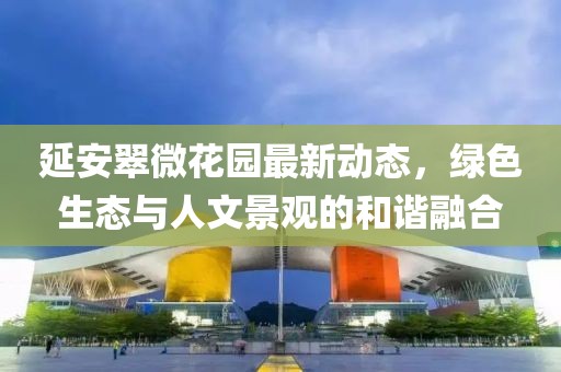 延安翠微花园最新动态，绿色生态与人文景观的和谐融合