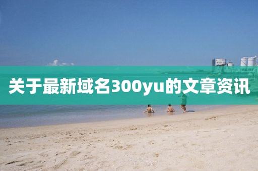 关于最新域名300yu的文章资讯