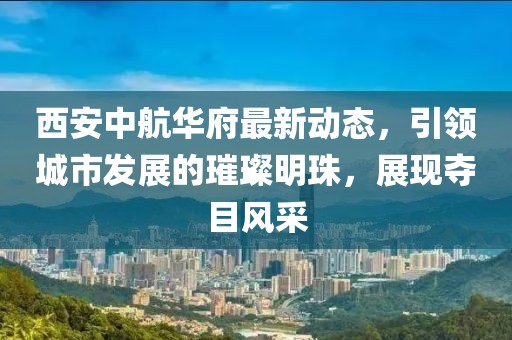 西安中航华府最新动态，引领城市发展的璀璨明珠，展现夺目风采