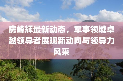 房峰辉最新动态，军事领域卓越领导者展现新动向与领导力风采