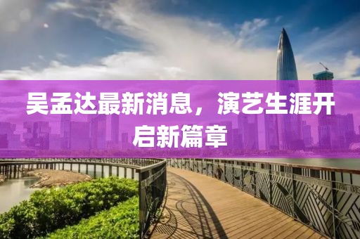 吴孟达最新消息，演艺生涯开启新篇章