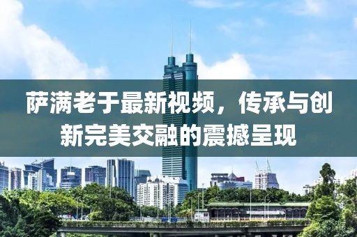萨满老于最新视频，传承与创新完美交融的震撼呈现
