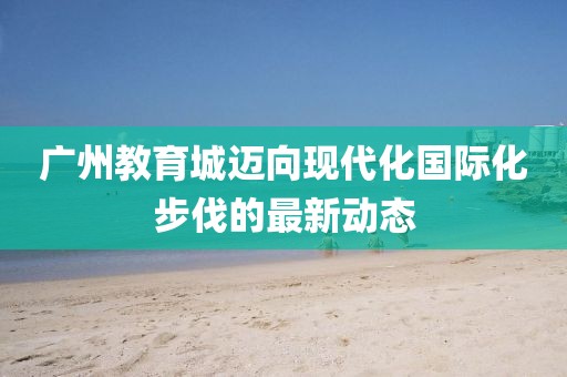 广州教育城迈向现代化国际化步伐的最新动态