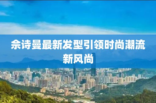佘诗曼最新发型引领时尚潮流新风尚