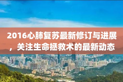 2016心肺复苏最新修订与进展，关注生命拯救术的最新动态
