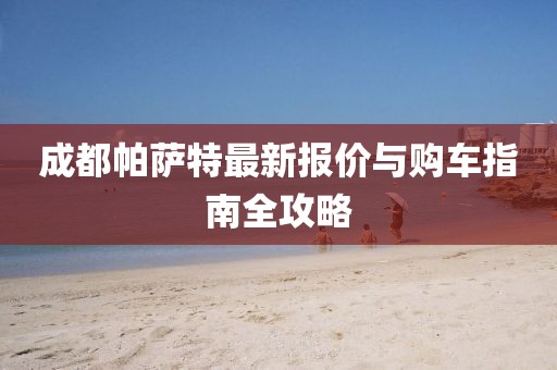 成都帕萨特最新报价与购车指南全攻略