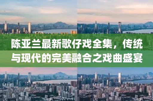 陈亚兰最新歌仔戏全集，传统与现代的完美融合之戏曲盛宴
