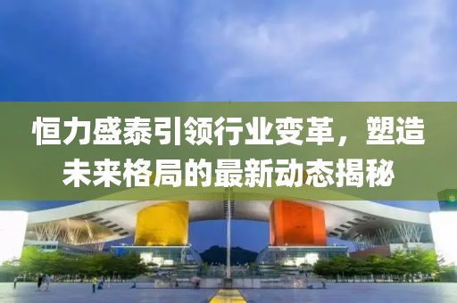 恒力盛泰引领行业变革，塑造未来格局的最新动态揭秘