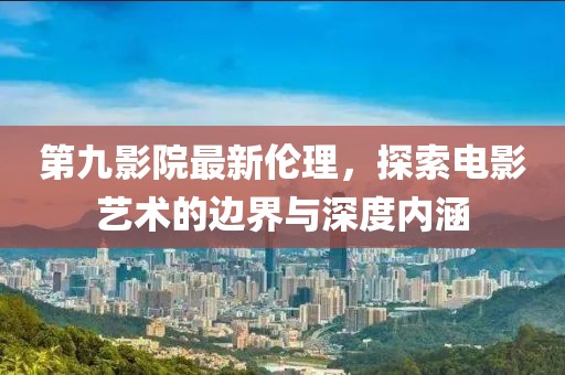 第九影院最新伦理，探索电影艺术的边界与深度内涵