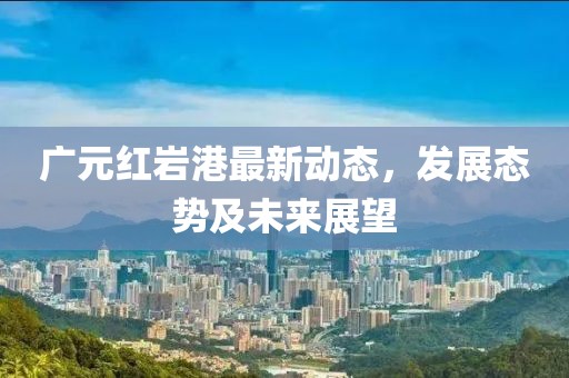 广元红岩港最新动态，发展态势及未来展望