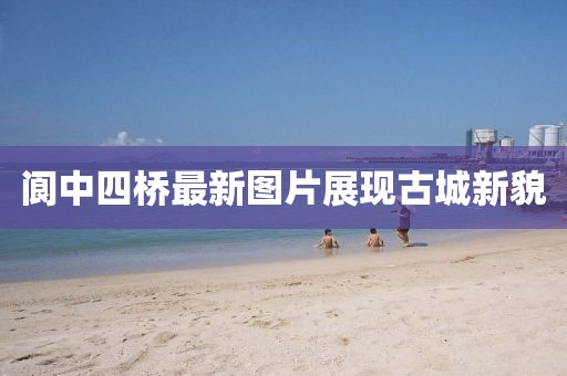 阆中四桥最新图片展现古城新貌