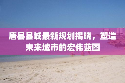 唐县县城最新规划揭晓，塑造未来城市的宏伟蓝图