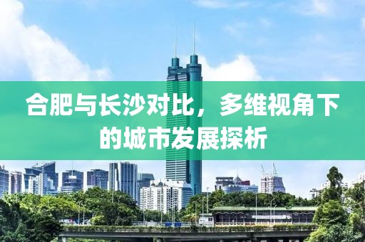 合肥与长沙对比，多维视角下的城市发展探析