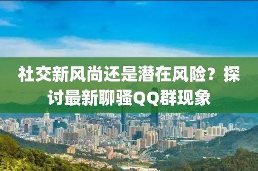 社交新风尚还是潜在风险？探讨最新聊骚QQ群现象