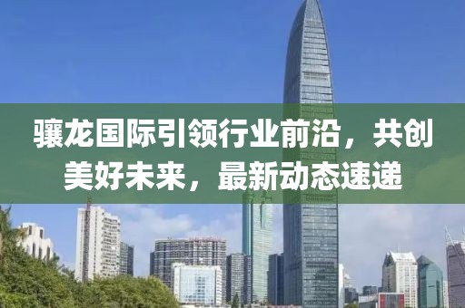 骧龙国际引领行业前沿，共创美好未来，最新动态速递