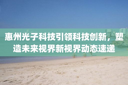 惠州光子科技引领科技创新，塑造未来视界新视界动态速递