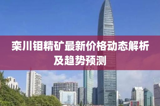栾川钼精矿最新价格动态解析及趋势预测