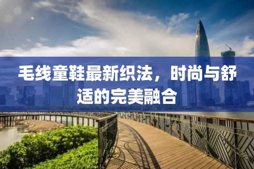 毛线童鞋最新织法，时尚与舒适的完美融合