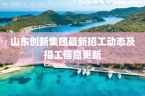 山东创新集团最新招工动态及招工信息更新