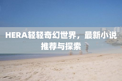 HERA轻轻奇幻世界，最新小说推荐与探索