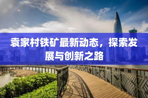 袁家村铁矿最新动态，探索发展与创新之路