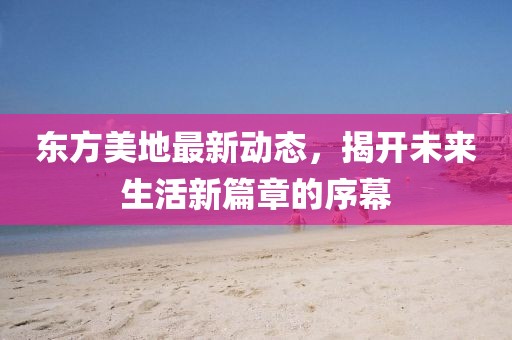 东方美地最新动态，揭开未来生活新篇章的序幕