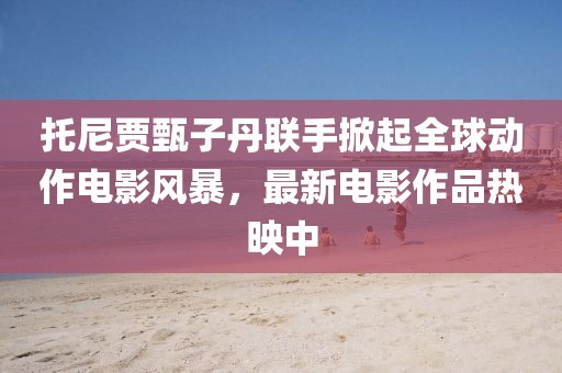 托尼贾甄子丹联手掀起全球动作电影风暴，最新电影作品热映中