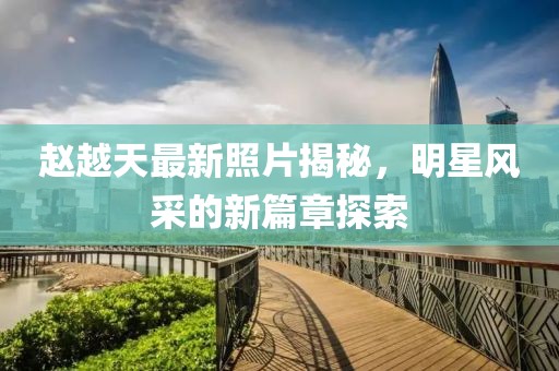 赵越天最新照片揭秘，明星风采的新篇章探索