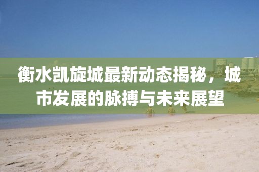 衡水凯旋城最新动态揭秘，城市发展的脉搏与未来展望