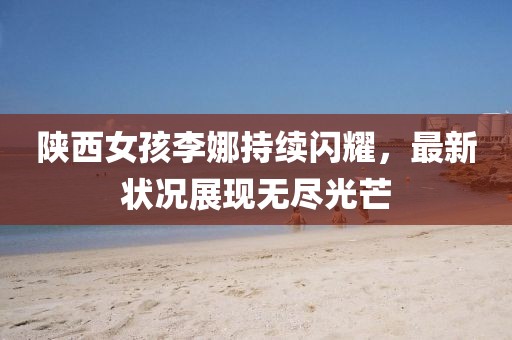 陕西女孩李娜持续闪耀，最新状况展现无尽光芒