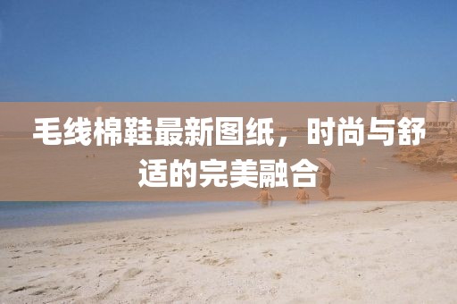 毛线棉鞋最新图纸，时尚与舒适的完美融合