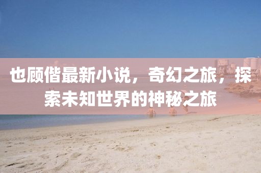 也顾偕最新小说，奇幻之旅，探索未知世界的神秘之旅
