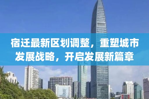 宿迁最新区划调整，重塑城市发展战略，开启发展新篇章
