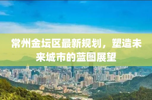 常州金坛区最新规划，塑造未来城市的蓝图展望