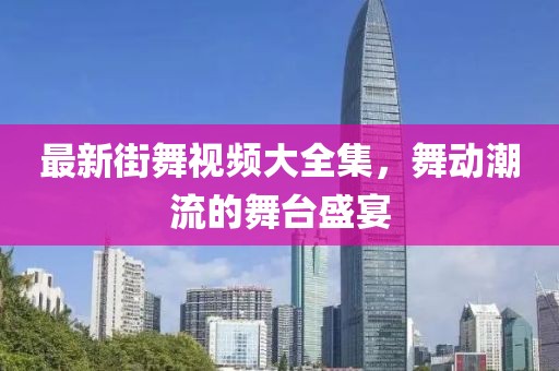 最新街舞视频大全集，舞动潮流的舞台盛宴
