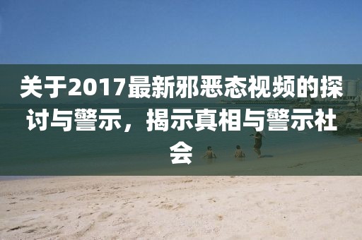 关于2017最新邪恶态视频的探讨与警示，揭示真相与警示社会
