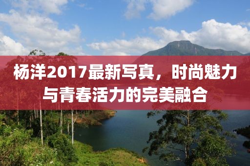 杨洋2017最新写真，时尚魅力与青春活力的完美融合