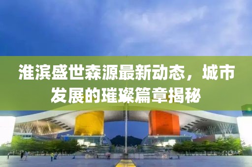 淮滨盛世森源最新动态，城市发展的璀璨篇章揭秘