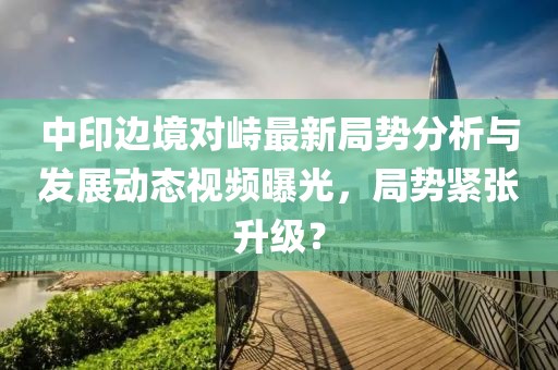 中印边境对峙最新局势分析与发展动态视频曝光，局势紧张升级？