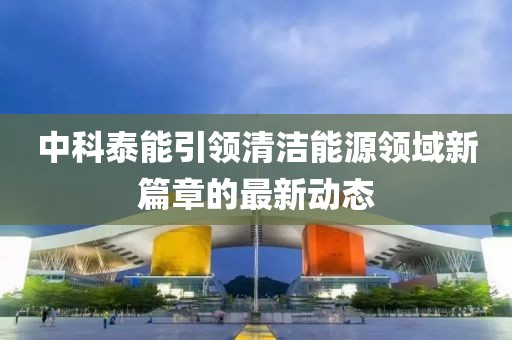 中科泰能引领清洁能源领域新篇章的最新动态
