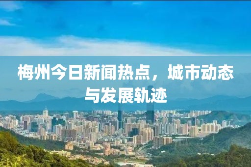 梅州今日新闻热点，城市动态与发展轨迹