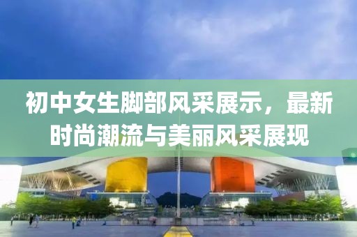 初中女生脚部风采展示，最新时尚潮流与美丽风采展现