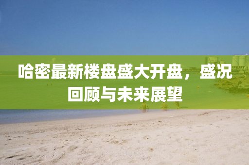 哈密最新楼盘盛大开盘，盛况回顾与未来展望