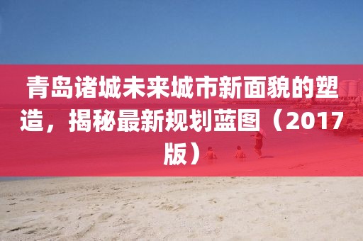 青岛诸城未来城市新面貌的塑造，揭秘最新规划蓝图（2017版）